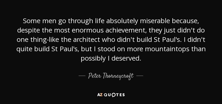 Some men go through life absolutely miserable because, despite the most enormous achievement, they just didn't do one thing-like the architect who didn't build St Paul's. I didn't quite build St Paul's, but I stood on more mountaintops than possibly I deserved. - Peter Thorneycroft, Baron Thorneycroft