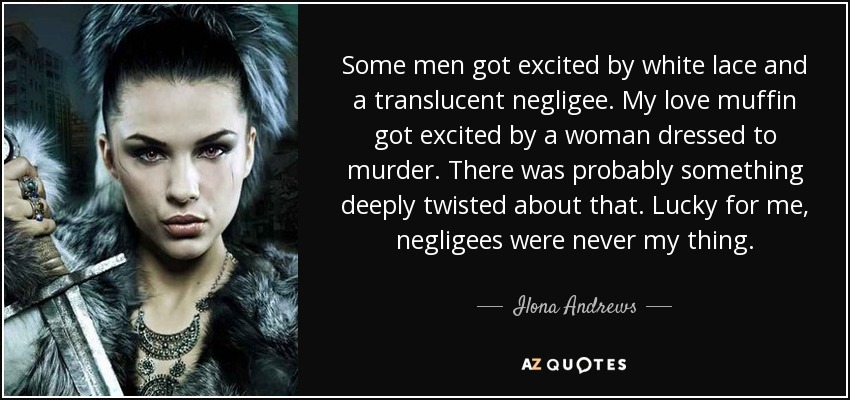 Some men got excited by white lace and a translucent negligee. My love muffin got excited by a woman dressed to murder. There was probably something deeply twisted about that. Lucky for me, negligees were never my thing. - Ilona Andrews