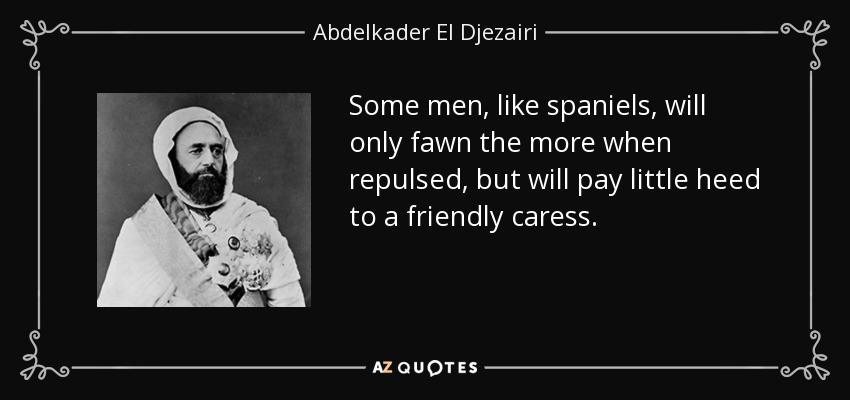 Some men, like spaniels, will only fawn the more when repulsed, but will pay little heed to a friendly caress. - Abdelkader El Djezairi