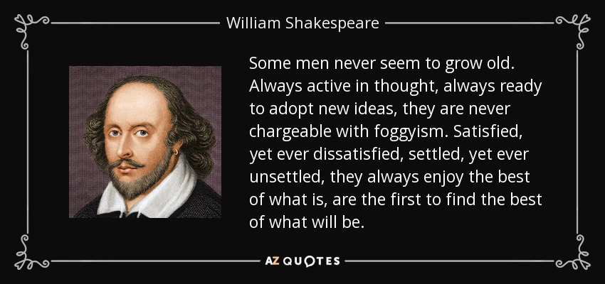 Some men never seem to grow old. Always active in thought, always ready to adopt new ideas, they are never chargeable with foggyism. Satisfied, yet ever dissatisfied, settled, yet ever unsettled, they always enjoy the best of what is, are the first to find the best of what will be. - William Shakespeare