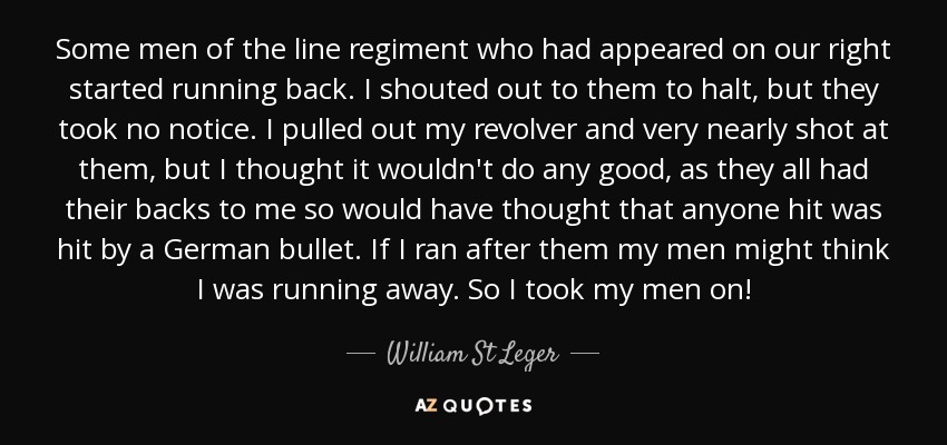 Some men of the line regiment who had appeared on our right started running back. I shouted out to them to halt, but they took no notice. I pulled out my revolver and very nearly shot at them, but I thought it wouldn't do any good, as they all had their backs to me so would have thought that anyone hit was hit by a German bullet. If I ran after them my men might think I was running away. So I took my men on! - William St Leger