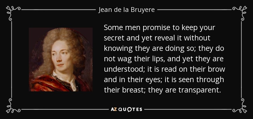 Some men promise to keep your secret and yet reveal it without knowing they are doing so; they do not wag their lips, and yet they are understood; it is read on their brow and in their eyes; it is seen through their breast; they are transparent. - Jean de la Bruyere