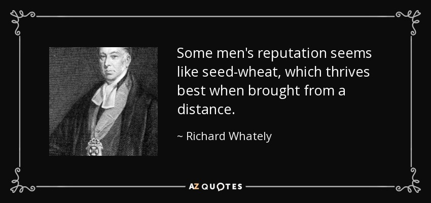 Some men's reputation seems like seed-wheat, which thrives best when brought from a distance. - Richard Whately