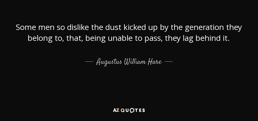 Some men so dislike the dust kicked up by the generation they belong to, that, being unable to pass, they lag behind it. - Augustus William Hare
