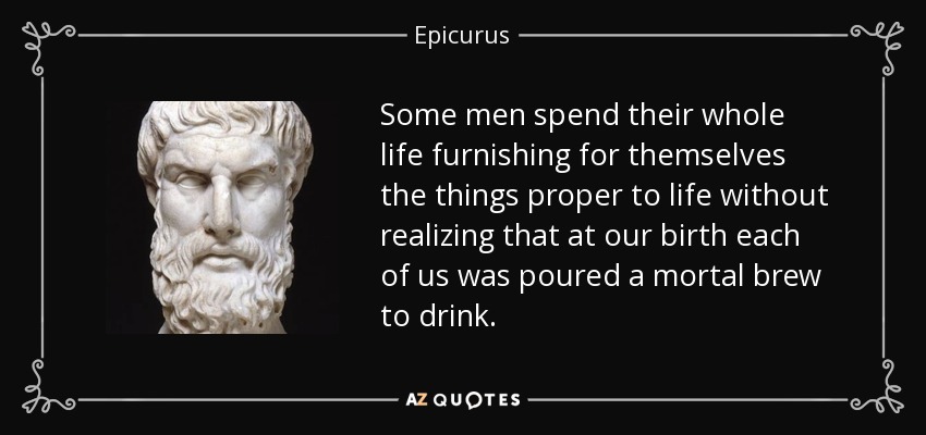 Some men spend their whole life furnishing for themselves the things proper to life without realizing that at our birth each of us was poured a mortal brew to drink. - Epicurus