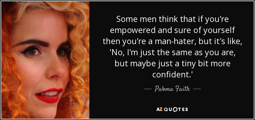 Some men think that if you're empowered and sure of yourself then you're a man-hater, but it's like, 'No, I'm just the same as you are, but maybe just a tiny bit more confident.' - Paloma Faith