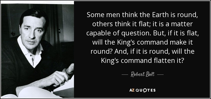 Some men think the Earth is round, others think it flat; it is a matter capable of question. But, if it is flat, will the King's command make it round? And, if it is round, will the King's command flatten it? - Robert Bolt