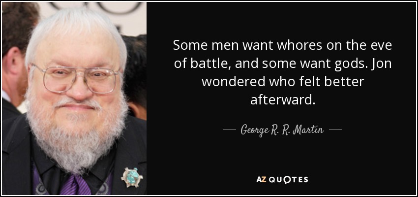 Some men want whores on the eve of battle, and some want gods. Jon wondered who felt better afterward. - George R. R. Martin