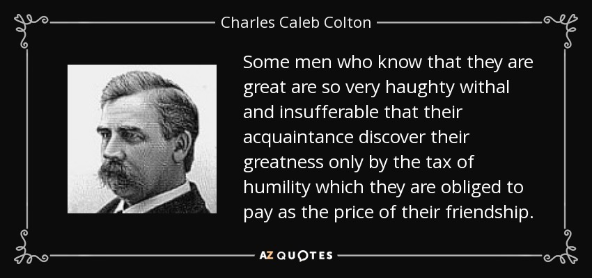 Some men who know that they are great are so very haughty withal and insufferable that their acquaintance discover their greatness only by the tax of humility which they are obliged to pay as the price of their friendship. - Charles Caleb Colton