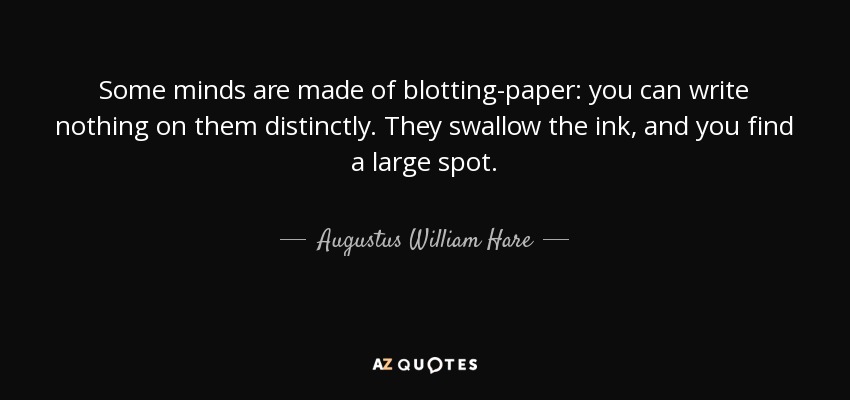 Some minds are made of blotting-paper: you can write nothing on them distinctly. They swallow the ink, and you find a large spot. - Augustus William Hare