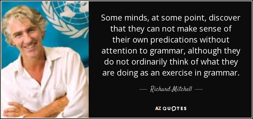 Some minds, at some point, discover that they can not make sense of their own predications without attention to grammar, although they do not ordinarily think of what they are doing as an exercise in grammar. - Richard Mitchell