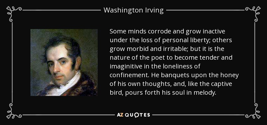 Some minds corrode and grow inactive under the loss of personal liberty; others grow morbid and irritable; but it is the nature of the poet to become tender and imaginitive in the loneliness of confinement. He banquets upon the honey of his own thoughts, and, like the captive bird, pours forth his soul in melody. - Washington Irving