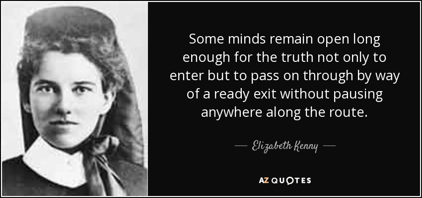 Some minds remain open long enough for the truth not only to enter but to pass on through by way of a ready exit without pausing anywhere along the route. - Elizabeth Kenny