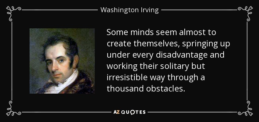 Some minds seem almost to create themselves, springing up under every disadvantage and working their solitary but irresistible way through a thousand obstacles. - Washington Irving