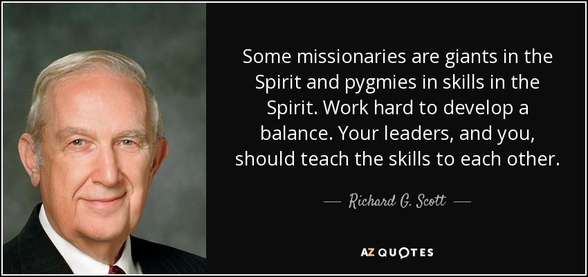 Some missionaries are giants in the Spirit and pygmies in skills in the Spirit. Work hard to develop a balance. Your leaders, and you, should teach the skills to each other. - Richard G. Scott