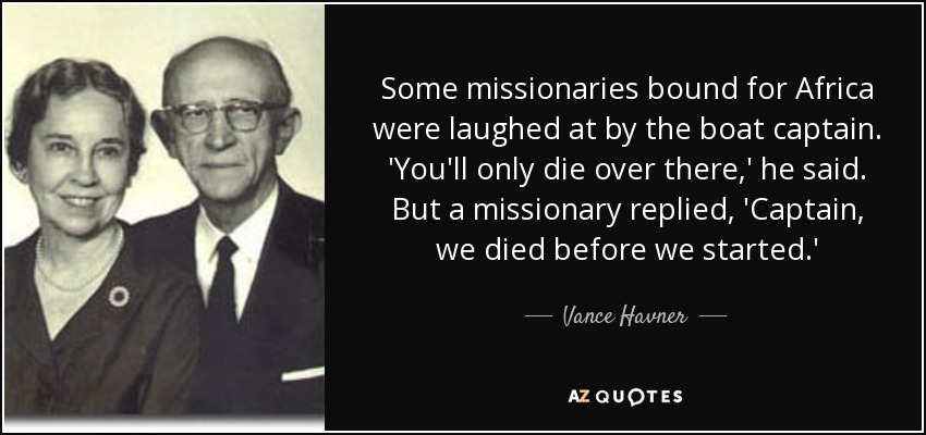 Some missionaries bound for Africa were laughed at by the boat captain. 'You'll only die over there,' he said. But a missionary replied, 'Captain, we died before we started.' - Vance Havner