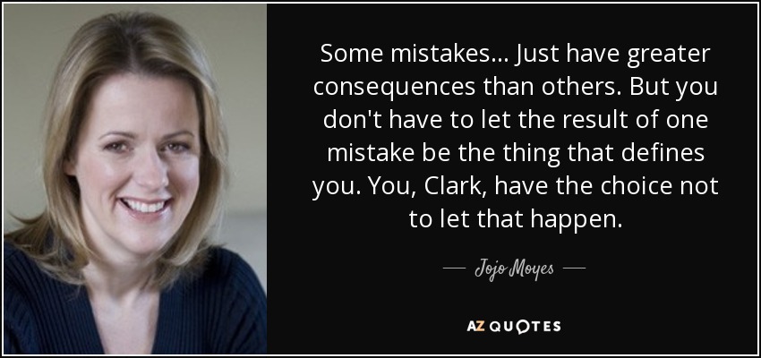 Some mistakes... Just have greater consequences than others. But you don't have to let the result of one mistake be the thing that defines you. You, Clark, have the choice not to let that happen. - Jojo Moyes