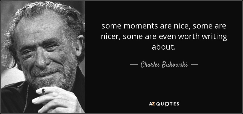 some moments are nice, some are nicer, some are even worth writing about. - Charles Bukowski