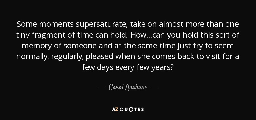 Some moments supersaturate, take on almost more than one tiny fragment of time can hold. How...can you hold this sort of memory of someone and at the same time just try to seem normally, regularly, pleased when she comes back to visit for a few days every few years? - Carol Anshaw