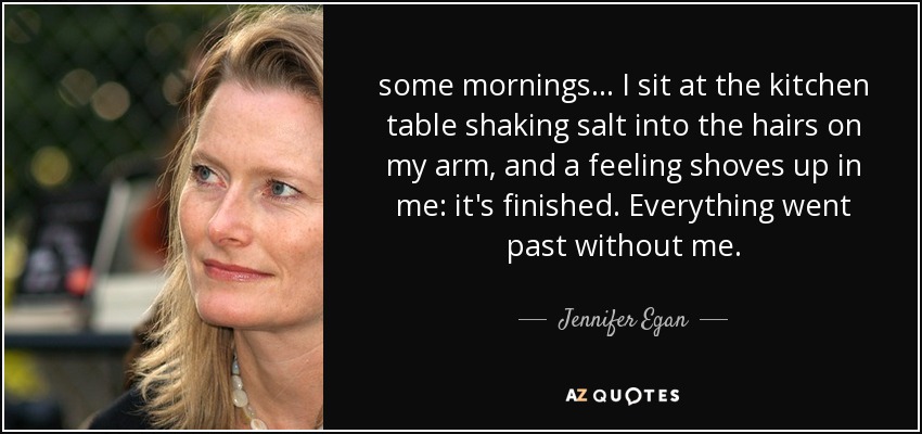 some mornings... I sit at the kitchen table shaking salt into the hairs on my arm, and a feeling shoves up in me: it's finished. Everything went past without me. - Jennifer Egan
