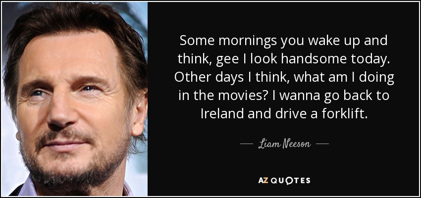 Some mornings you wake up and think, gee I look handsome today. Other days I think, what am I doing in the movies? I wanna go back to Ireland and drive a forklift. - Liam Neeson