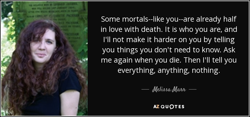 Some mortals--like you--are already half in love with death. It is who you are, and I'll not make it harder on you by telling you things you don't need to know. Ask me again when you die. Then I'll tell you everything, anything, nothing. - Melissa Marr