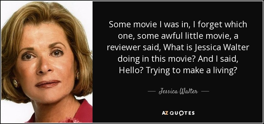 Some movie I was in, I forget which one, some awful little movie, a reviewer said, What is Jessica Walter doing in this movie? And I said, Hello? Trying to make a living? - Jessica Walter