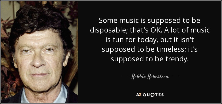 Some music is supposed to be disposable; that's OK. A lot of music is fun for today, but it isn't supposed to be timeless; it's supposed to be trendy. - Robbie Robertson