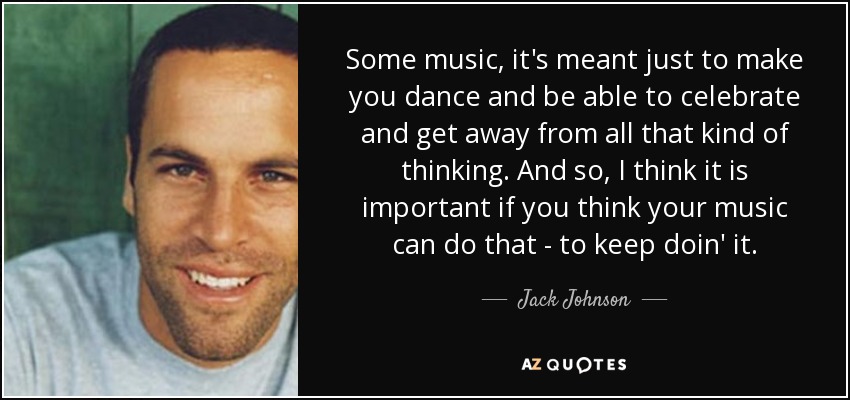 Some music, it's meant just to make you dance and be able to celebrate and get away from all that kind of thinking. And so, I think it is important if you think your music can do that - to keep doin' it. - Jack Johnson
