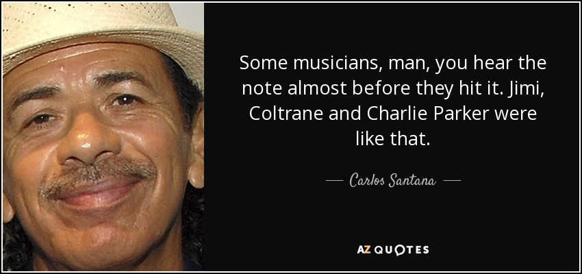 Some musicians, man, you hear the note almost before they hit it. Jimi, Coltrane and Charlie Parker were like that. - Carlos Santana