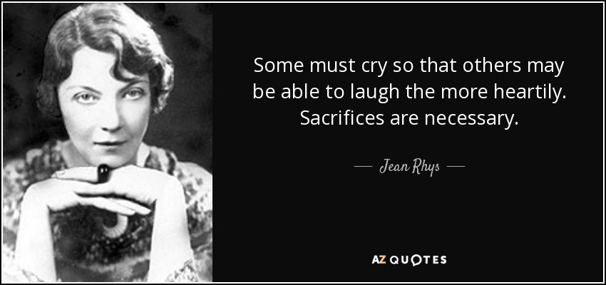 Some must cry so that others may be able to laugh the more heartily. Sacrifices are necessary. - Jean Rhys