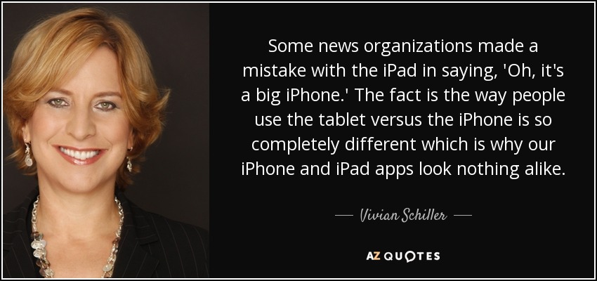 Some news organizations made a mistake with the iPad in saying, 'Oh, it's a big iPhone.' The fact is the way people use the tablet versus the iPhone is so completely different which is why our iPhone and iPad apps look nothing alike. - Vivian Schiller