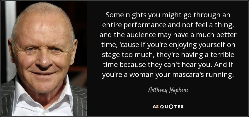 Some nights you might go through an entire performance and not feel a thing, and the audience may have a much better time, 'cause if you're enjoying yourself on stage too much, they're having a terrible time because they can't hear you. And if you're a woman your mascara's running. - Anthony Hopkins