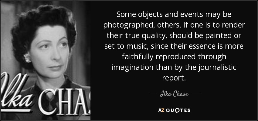 Some objects and events may be photographed, others, if one is to render their true quality, should be painted or set to music, since their essence is more faithfully reproduced through imagination than by the journalistic report. - Ilka Chase