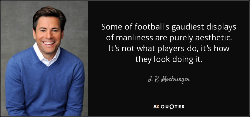 Some of football's gaudiest displays of manliness are purely aesthetic. It's not what players do, it's how they look doing it. - J. R. Moehringer
