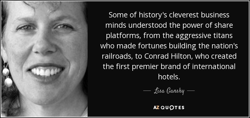 Some of history's cleverest business minds understood the power of share platforms, from the aggressive titans who made fortunes building the nation's railroads, to Conrad Hilton, who created the first premier brand of international hotels. - Lisa Gansky