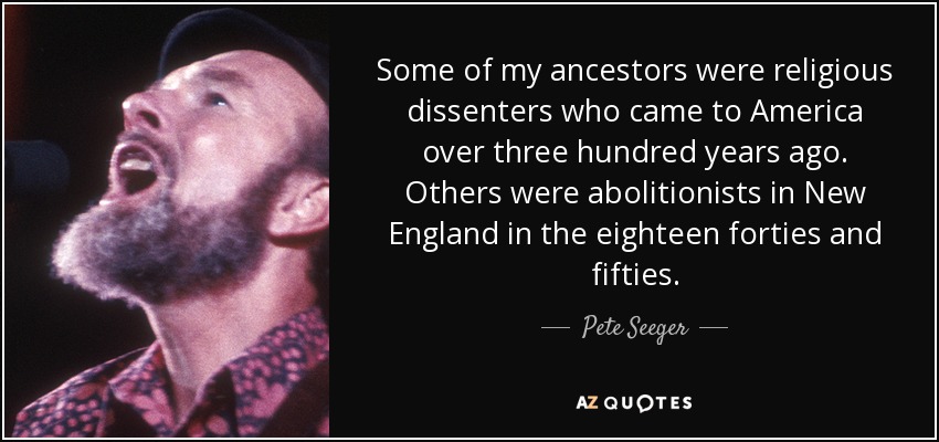 Some of my ancestors were religious dissenters who came to America over three hundred years ago. Others were abolitionists in New England in the eighteen forties and fifties. - Pete Seeger