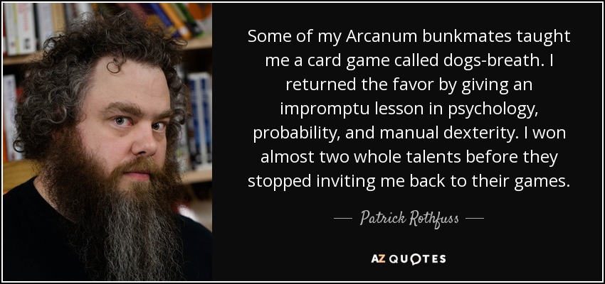 Some of my Arcanum bunkmates taught me a card game called dogs-breath. I returned the favor by giving an impromptu lesson in psychology, probability, and manual dexterity. I won almost two whole talents before they stopped inviting me back to their games. - Patrick Rothfuss