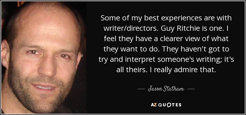 Some of my best experiences are with writer/directors. Guy Ritchie is one. I feel they have a clearer view of what they want to do. They haven't got to try and interpret someone's writing; it's all theirs. I really admire that. - Jason Statham