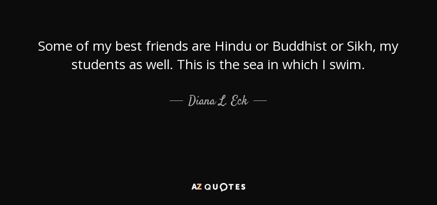 Some of my best friends are Hindu or Buddhist or Sikh, my students as well. This is the sea in which I swim. - Diana L. Eck