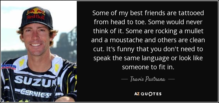 Some of my best friends are tattooed from head to toe. Some would never think of it. Some are rocking a mullet and a moustache and others are clean cut. It's funny that you don't need to speak the same language or look like someone to fit in. - Travis Pastrana