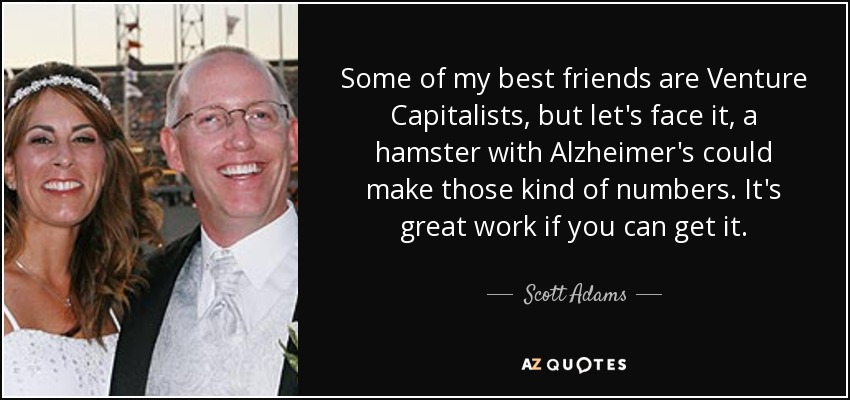 Some of my best friends are Venture Capitalists, but let's face it, a hamster with Alzheimer's could make those kind of numbers. It's great work if you can get it. - Scott Adams