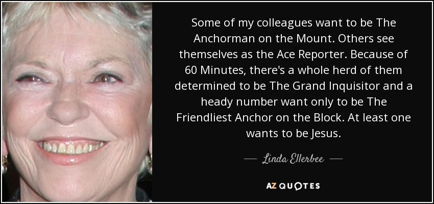 Some of my colleagues want to be The Anchorman on the Mount. Others see themselves as the Ace Reporter. Because of 60 Minutes, there's a whole herd of them determined to be The Grand Inquisitor and a heady number want only to be The Friendliest Anchor on the Block. At least one wants to be Jesus. - Linda Ellerbee