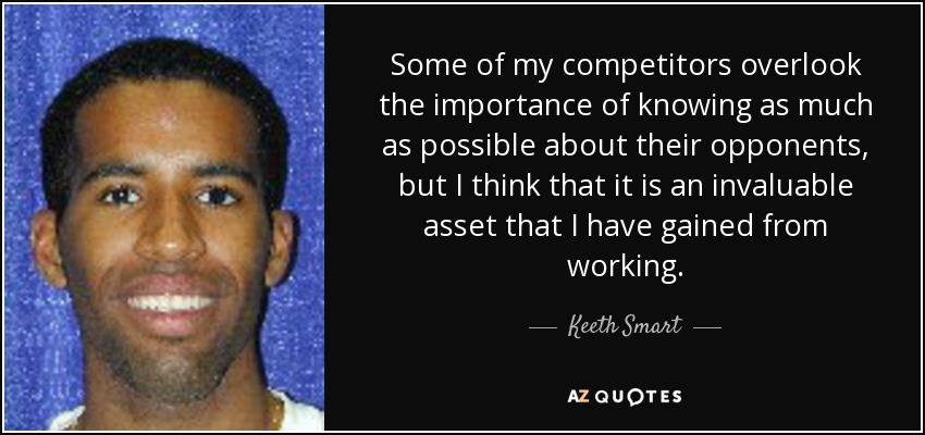 Some of my competitors overlook the importance of knowing as much as possible about their opponents, but I think that it is an invaluable asset that I have gained from working. - Keeth Smart
