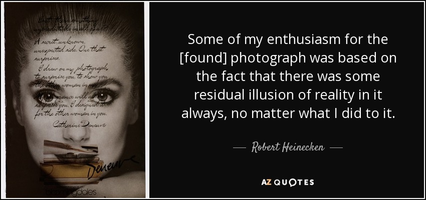 Some of my enthusiasm for the [found] photograph was based on the fact that there was some residual illusion of reality in it always, no matter what I did to it. - Robert Heinecken