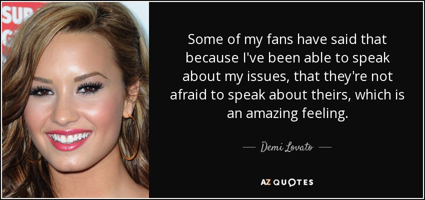 Some of my fans have said that because I've been able to speak about my issues, that they're not afraid to speak about theirs, which is an amazing feeling. - Demi Lovato