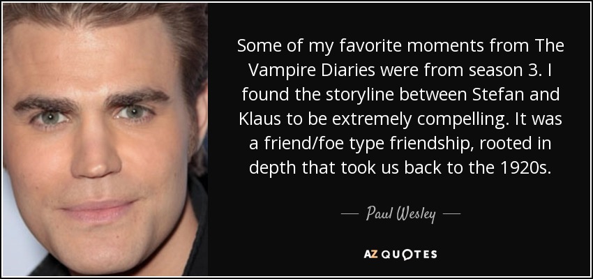 Some of my favorite moments from The Vampire Diaries were from season 3. I found the storyline between Stefan and Klaus to be extremely compelling. It was a friend/foe type friendship, rooted in depth that took us back to the 1920s. - Paul Wesley