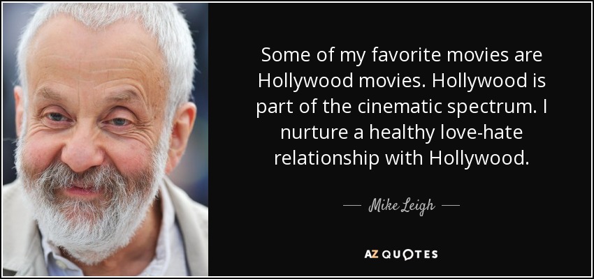 Some of my favorite movies are Hollywood movies. Hollywood is part of the cinematic spectrum. I nurture a healthy love-hate relationship with Hollywood. - Mike Leigh