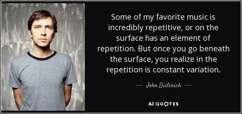 Some of my favorite music is incredibly repetitive, or on the surface has an element of repetition. But once you go beneath the surface, you realize in the repetition is constant variation. - John Dieterich