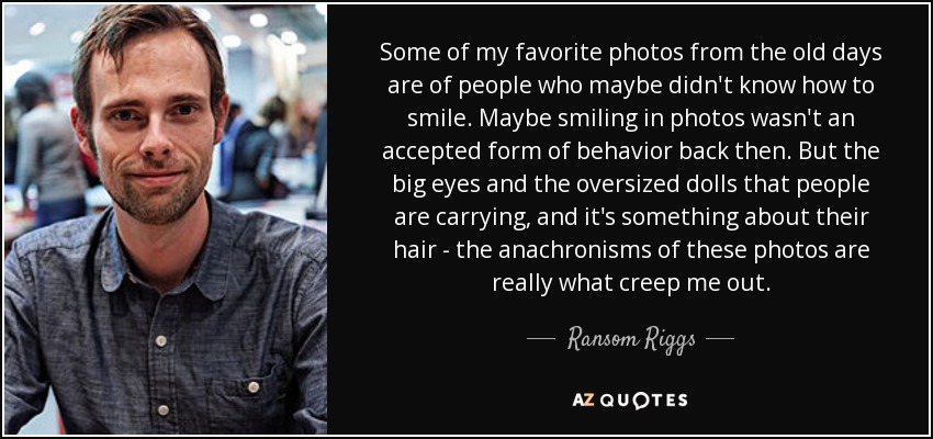 Some of my favorite photos from the old days are of people who maybe didn't know how to smile. Maybe smiling in photos wasn't an accepted form of behavior back then. But the big eyes and the oversized dolls that people are carrying, and it's something about their hair - the anachronisms of these photos are really what creep me out. - Ransom Riggs